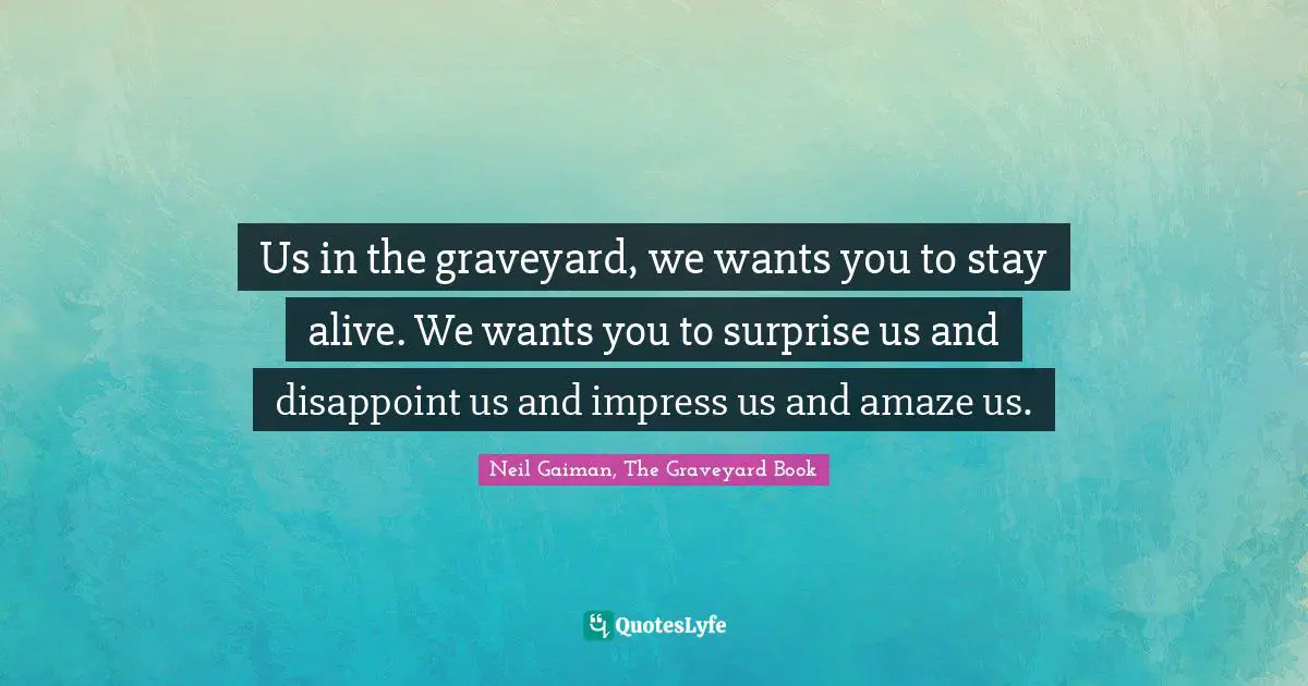 Us in the graveyard, we wants you to stay alive. We wants you to surprise us and disappoint us and impress us and amaze us.