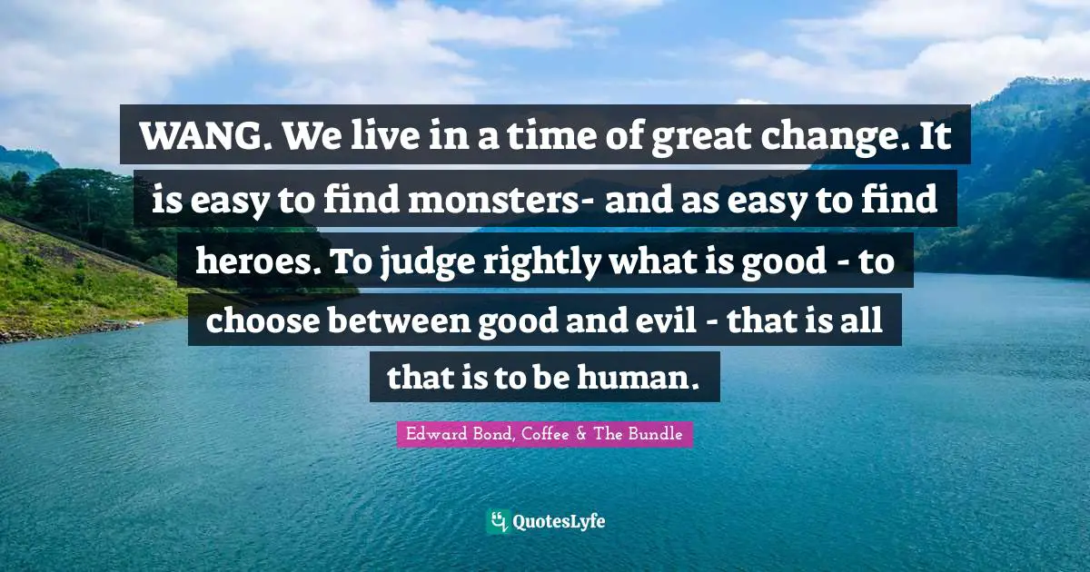 WANG. We live in a time of great change. It is easy to find monsters- and as easy to find heroes. To judge rightly what is good - to choose between good and evil - that is all that is to be human.