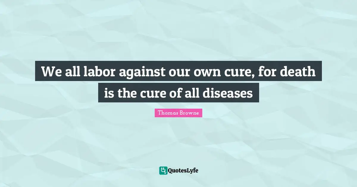 We all labor against our own cure, for death is the cure of all diseases