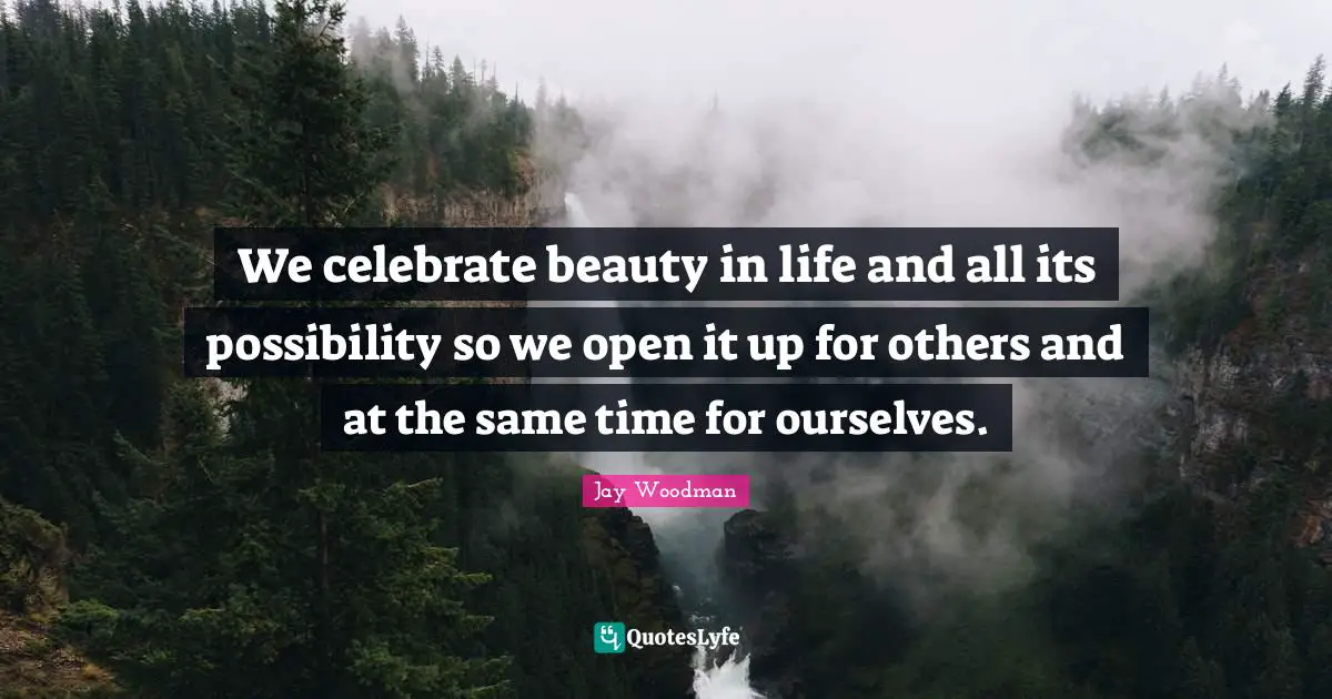 We celebrate beauty in life and all its possibility so we open it up for others and at the same time for ourselves.