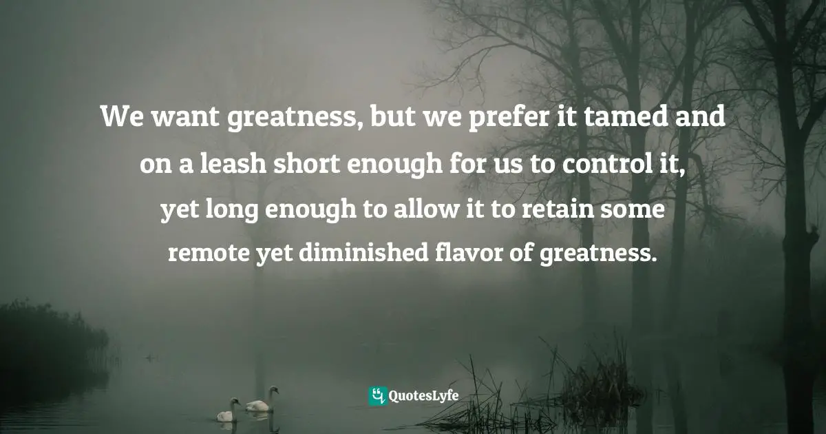 Leash Quotes: "We want greatness, but we prefer it tamed and on a leash short enough for us to control it, yet long enough to allow it to retain some remote yet diminished flavor of greatness."