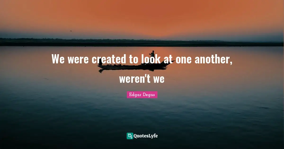 We were created to look at one another, weren't we