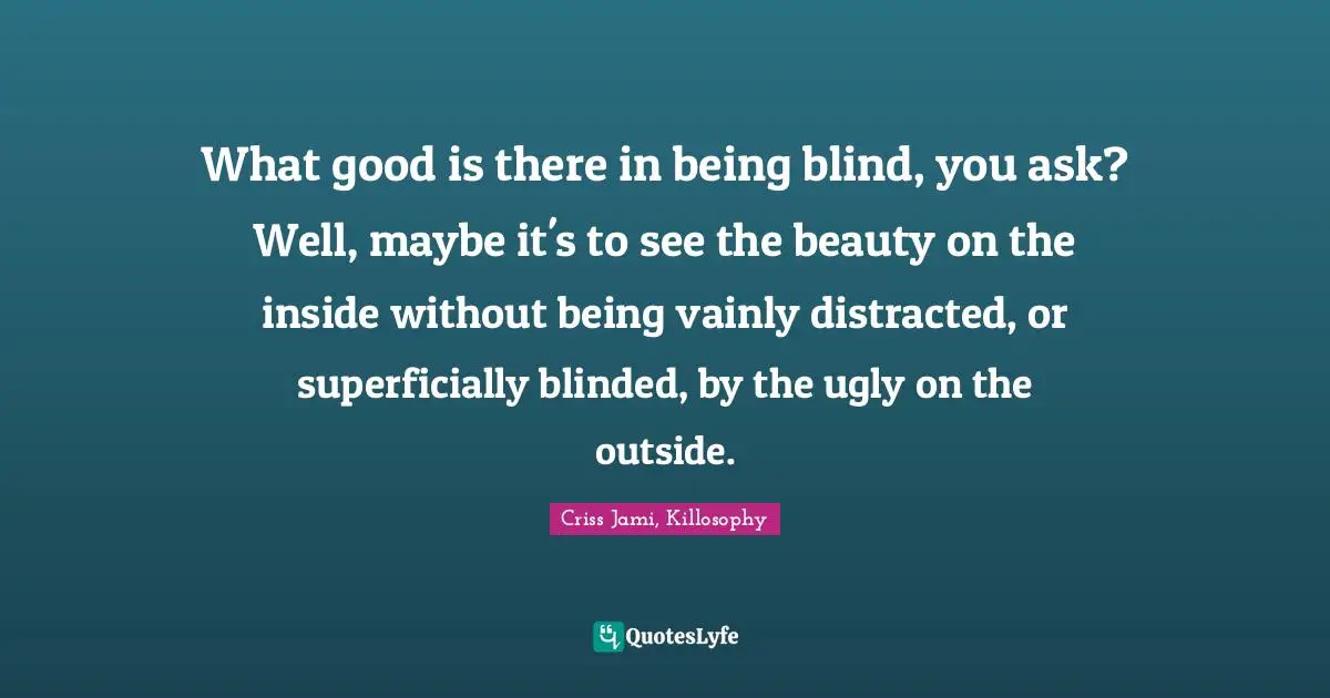 What good is there in being blind, you ask? Well, maybe it's to see the beauty on the inside without being vainly distracted, or superficially blinded, by the ugly on the outside.
