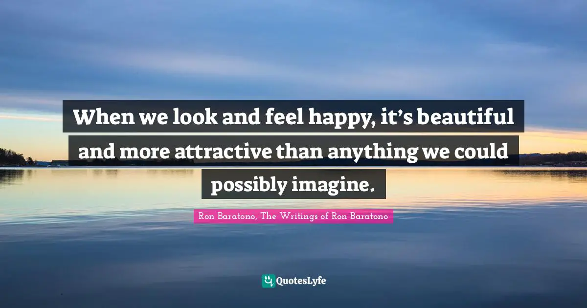When we look and feel happy, it’s beautiful and more attractive than anything we could possibly imagine.