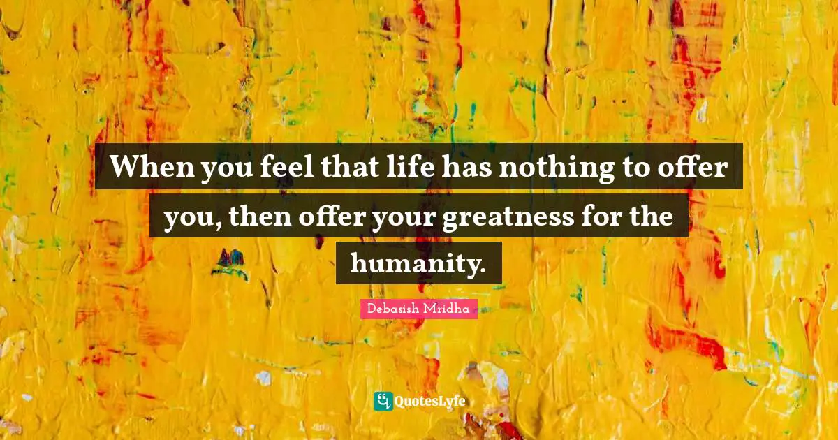 When you feel that life has nothing to offer you, then offer your greatness for the humanity.