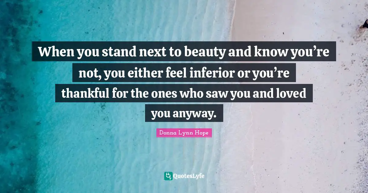 When you stand next to beauty and know you’re not, you either feel inferior or you’re thankful for the ones who saw you and loved you anyway.