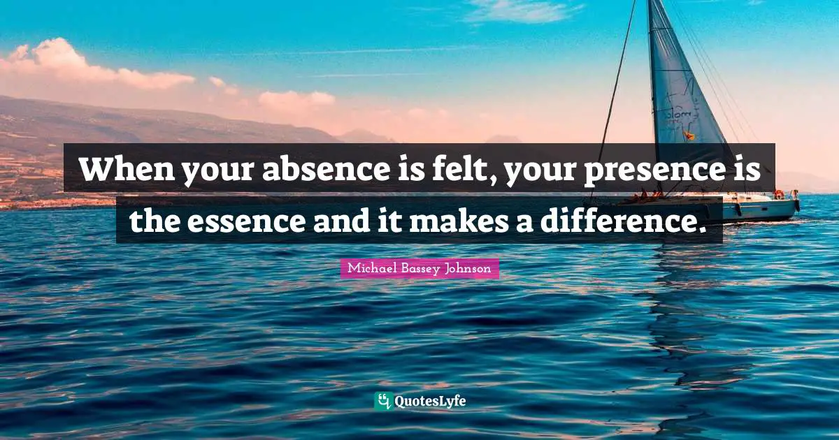 Michael Bassey Johnson Quotes: When your absence is felt, your presence is the essence and it makes a difference.