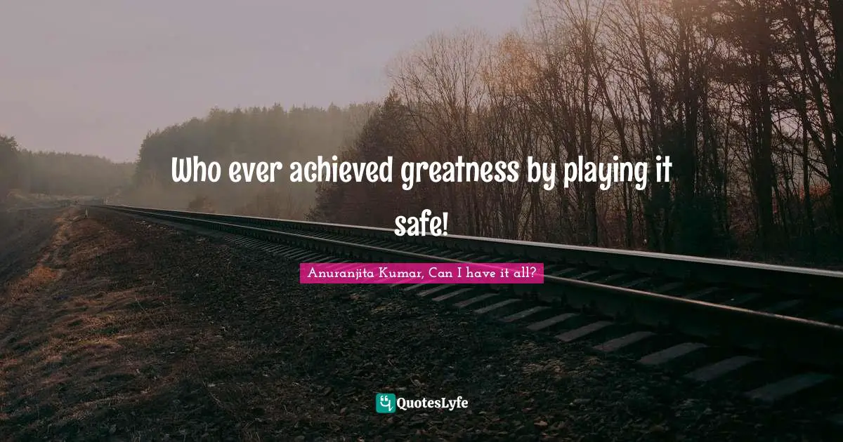 Who ever achieved greatness by playing it safe!