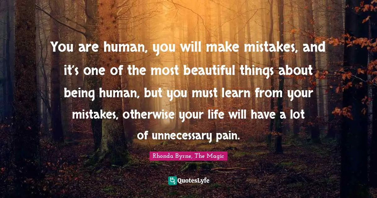 You are human, you will make mistakes, and it’s one of the most beautiful things about being human, but you must learn from your mistakes, otherwise your life will have a lot of unnecessary pain.