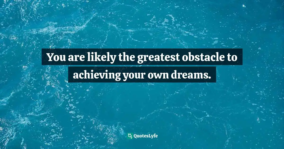 You are likely the greatest obstacle to achieving your own dreams.