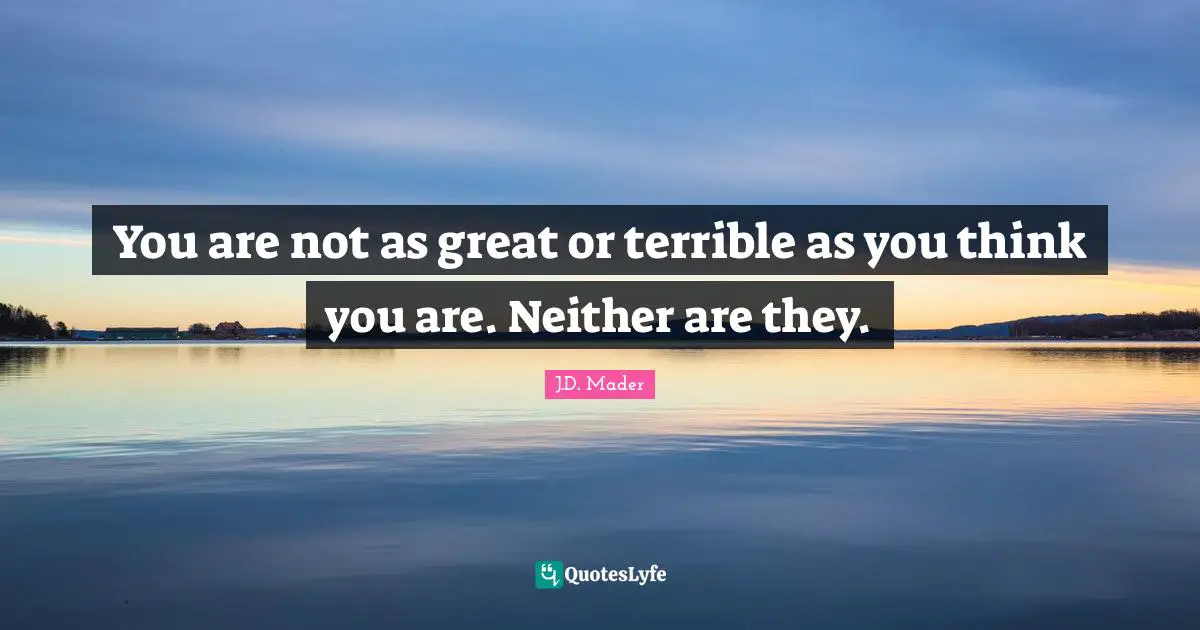 You are not as great or terrible as you think you are. Neither are they.