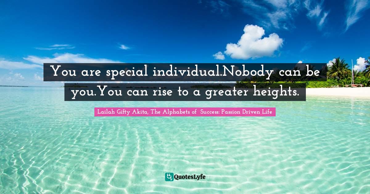 You are special individual.Nobody can be you.You can rise to a greater heights.