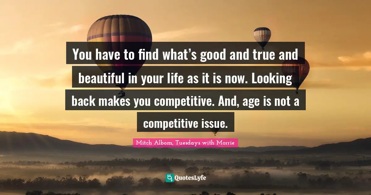 Mitch Albom Quotes: "You have to find what’s good and true and beautiful in your life as it is now. Looking back makes you competitive. And, age is not a competitive issue."