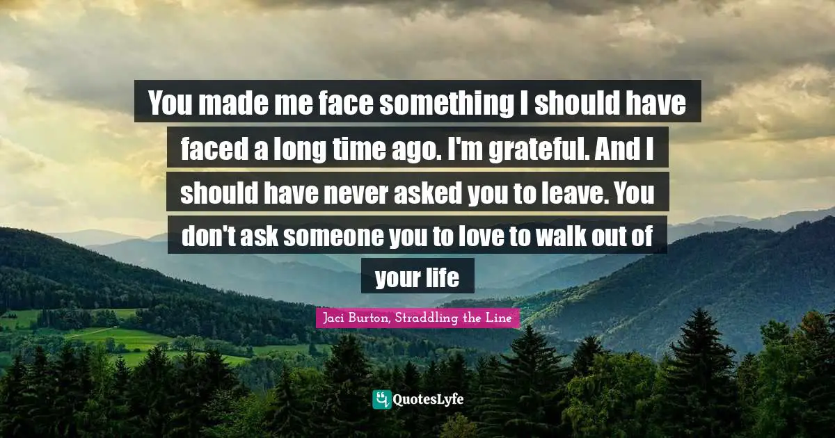 You made me face something I should have faced a long time ago. I'm grateful. And I should have never asked you to leave. You don't ask someone you to love to walk out of your life