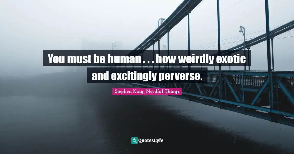 You must be human . . . how weirdly exotic and excitingly perverse.