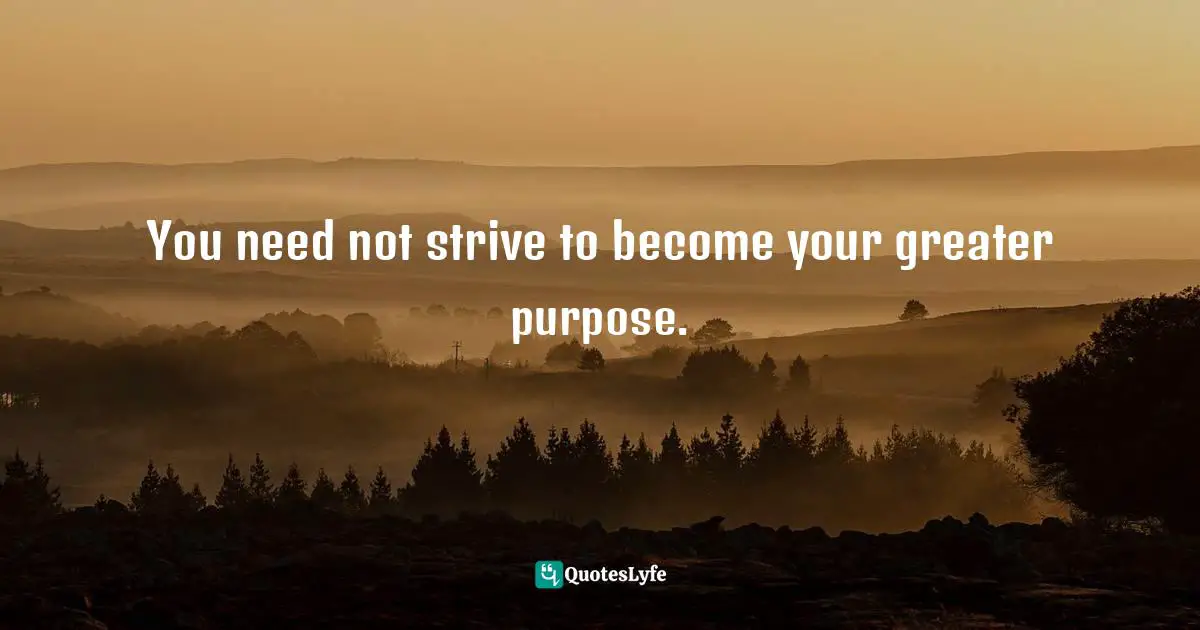 You need not strive to become your greater purpose.