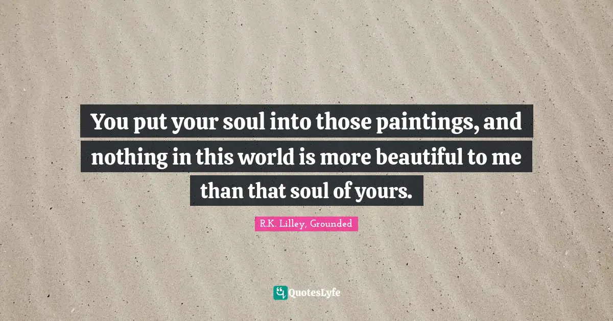 You put your soul into those paintings, and nothing in this world is more beautiful to me than that soul of yours.