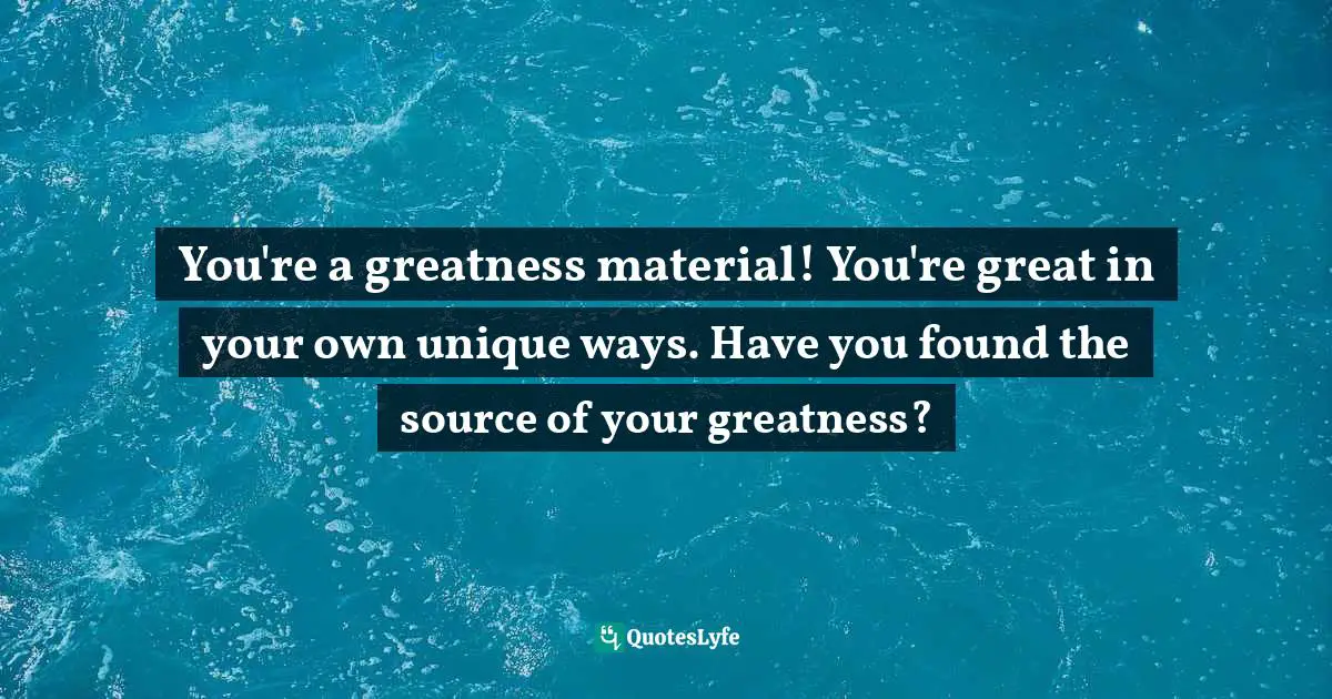 You're a greatness material! You're great in your own unique ways. Have you found the source of your greatness?