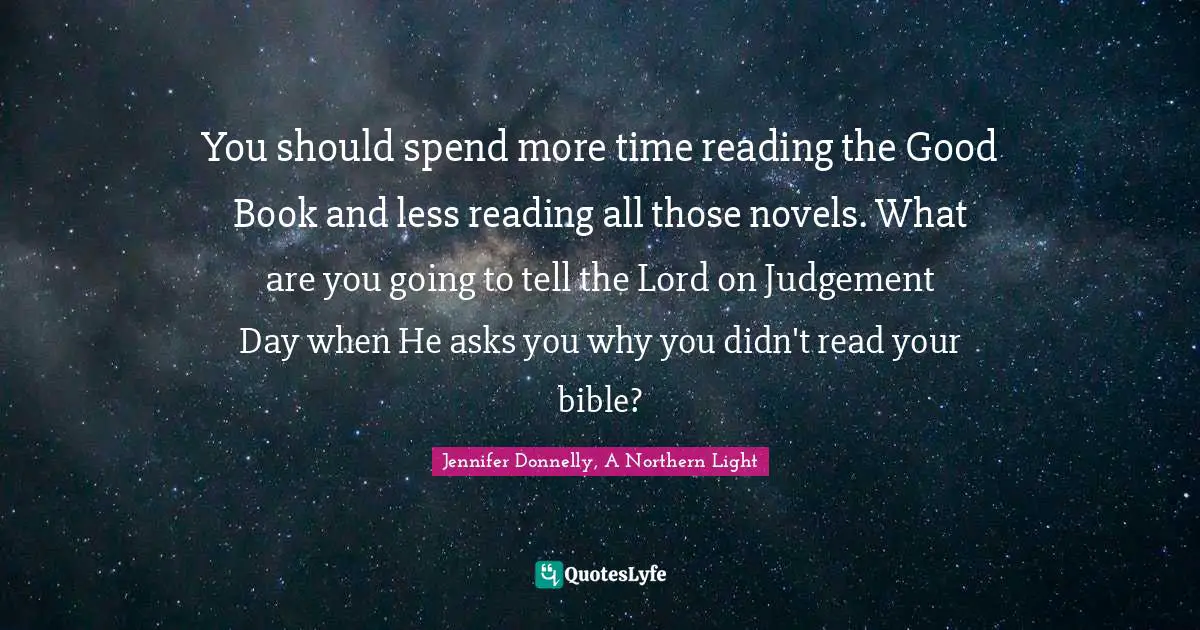 You should spend more time reading the Good Book and less reading all those novels. What are you going to tell the Lord on Judgement Day when He asks you why you didn't read your bible?