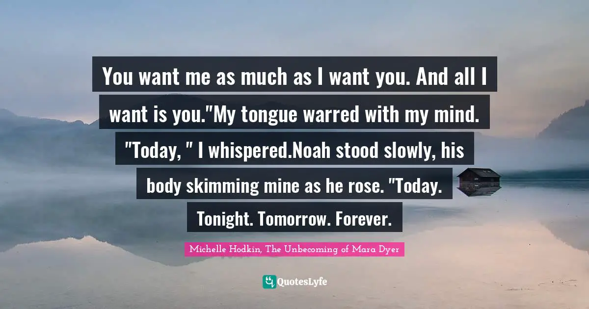 Couples Quotes: "You want me as much as I want you. And all I want is you."My tongue warred with my mind. "Today, " I whispered.Noah stood slowly, his body skimming mine as he rose. "Today. Tonight. Tomorrow. Forever."