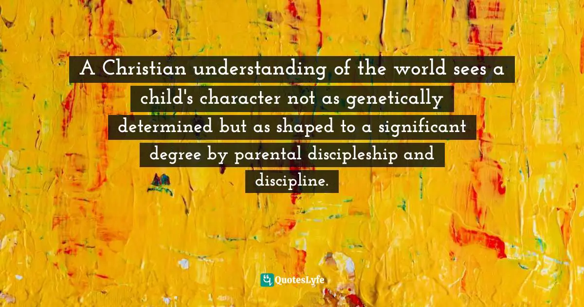 A Christian understanding of the world sees a child's character not as genetically determined but as shaped to a significant degree by parental discipleship and discipline.