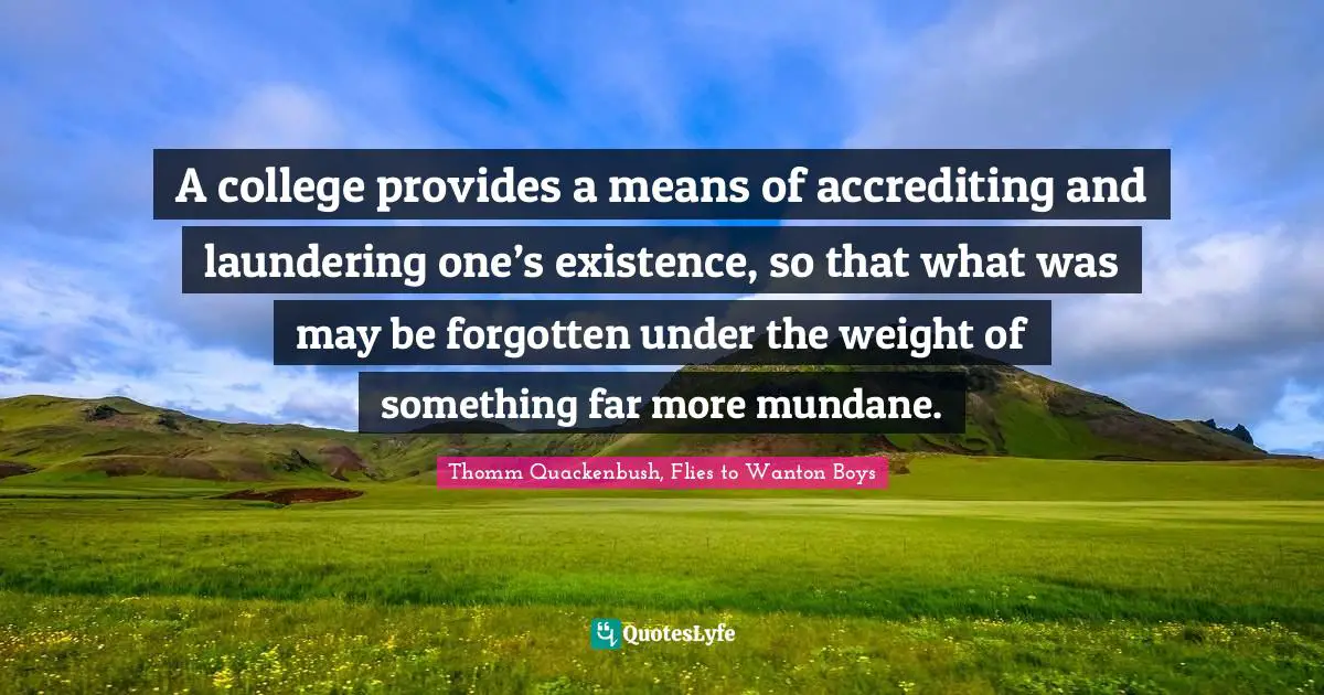 A college provides a means of accrediting and laundering one’s existence, so that what was may be forgotten under the weight of something far more mundane.