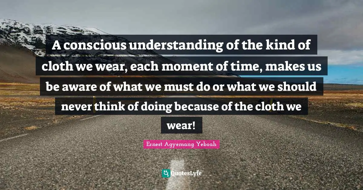 A conscious understanding of the kind of cloth we wear, each moment of time, makes us be aware of what we must do or what we should never think of doing because of the cloth we wear!