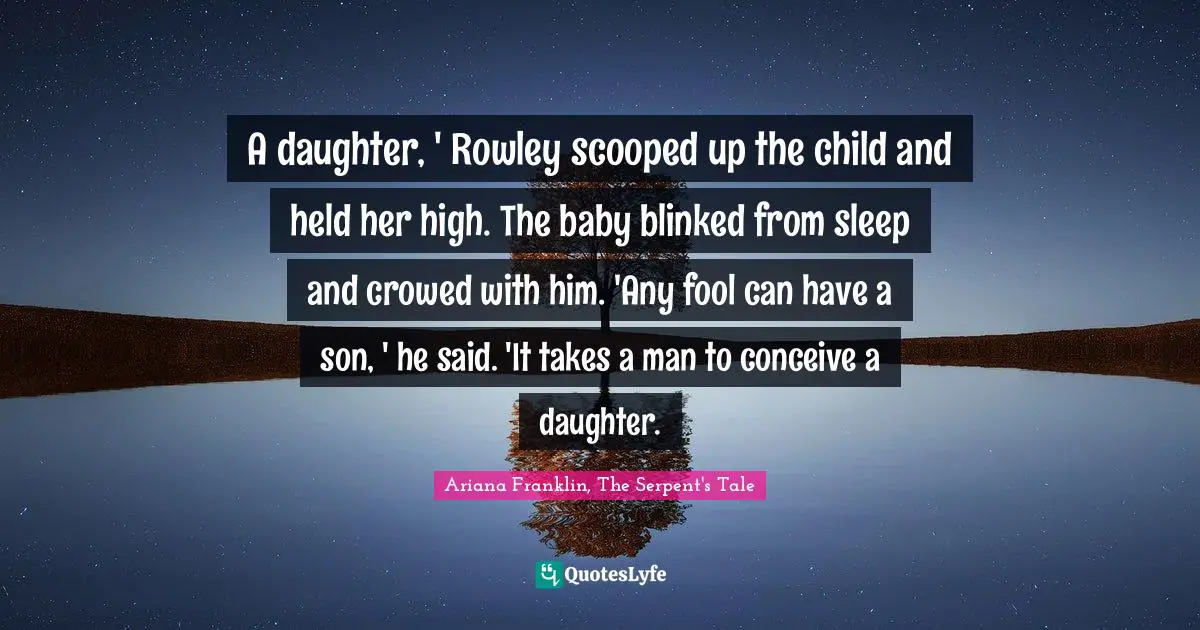 A daughter, ' Rowley scooped up the child and held her high. The baby blinked from sleep and crowed with him. 'Any fool can have a son, ' he said. 'It takes a man to conceive a daughter.