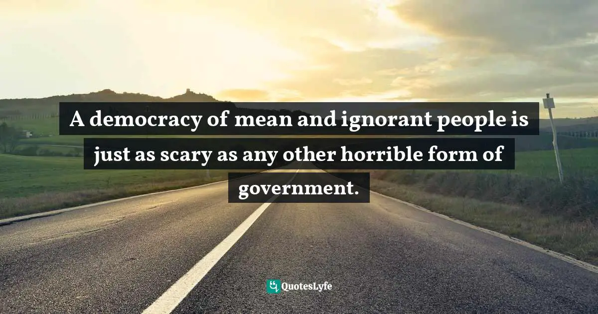 A democracy of mean and ignorant people is just as scary as any other horrible form of government.