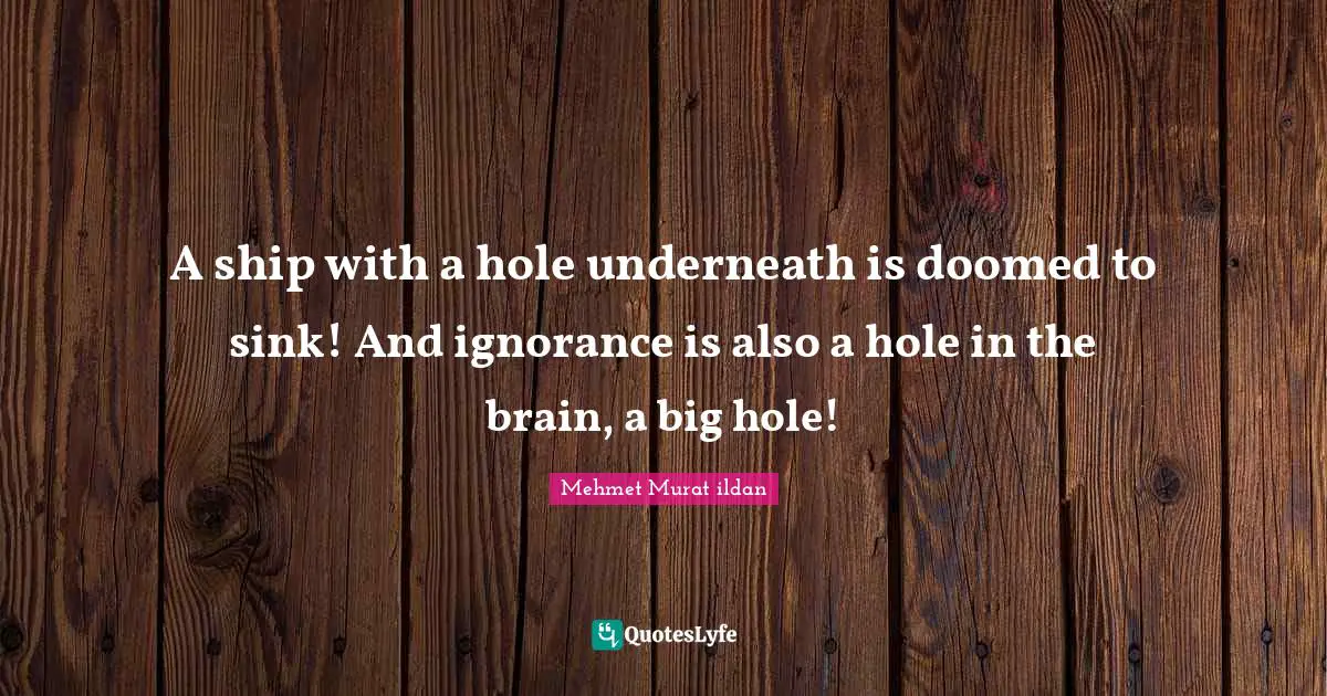 A ship with a hole underneath is doomed to sink! And ignorance is also a hole in the brain, a big hole!