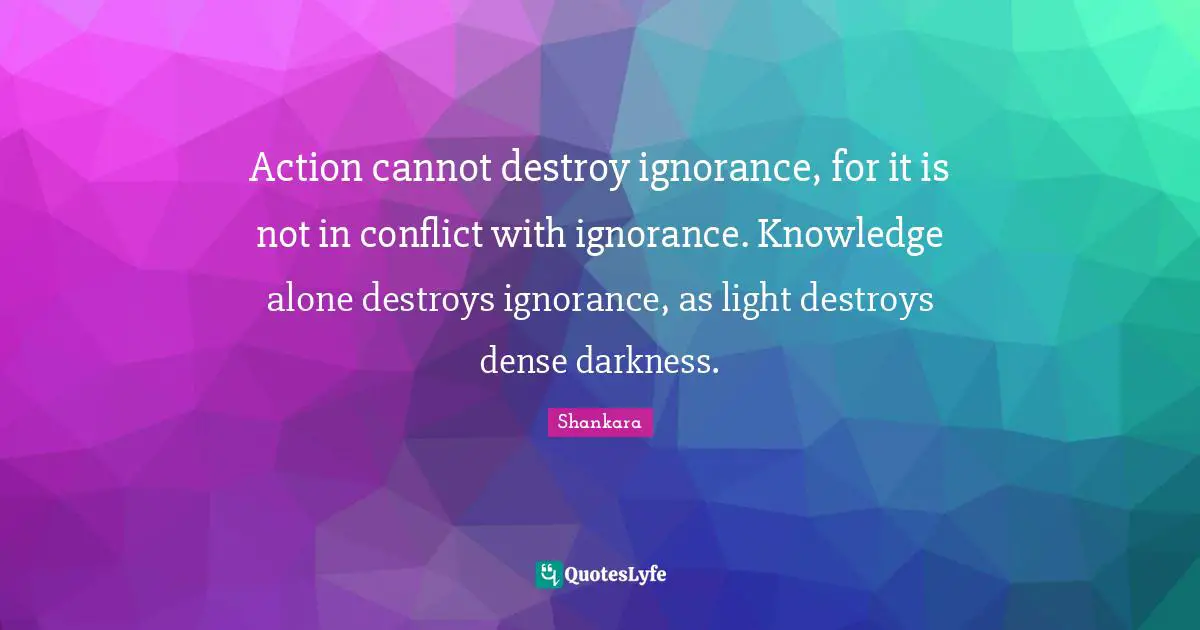 Action cannot destroy ignorance, for it is not in conflict with ignorance. Knowledge alone destroys ignorance, as light destroys dense darkness.