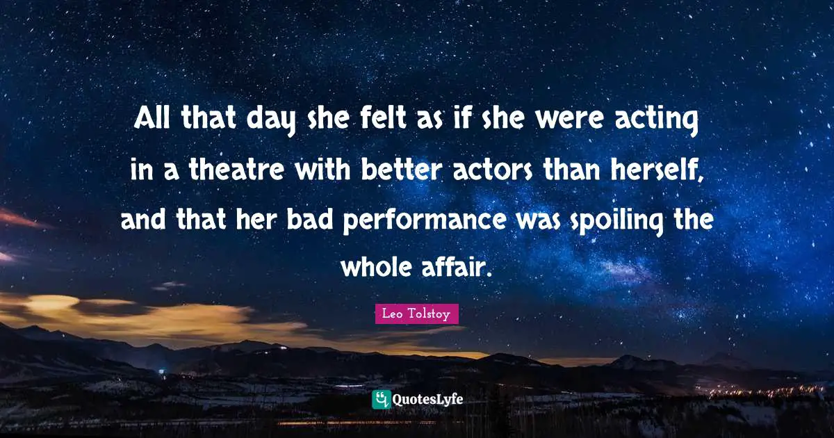 All that day she felt as if she were acting in a theatre with better actors than herself, and that her bad performance was spoiling the whole affair.