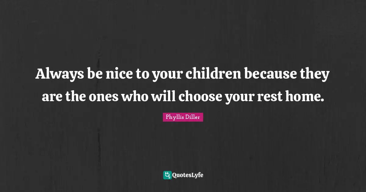 Always be nice to your children because they are the ones who will choose your rest home.