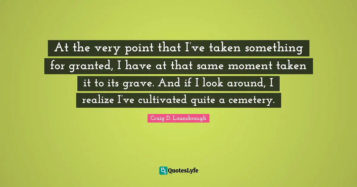 Grave Quotes: "At the very point that I’ve taken something for granted, I have at that same moment taken it to its grave. And if I look around, I realize I’ve cultivated quite a cemetery."