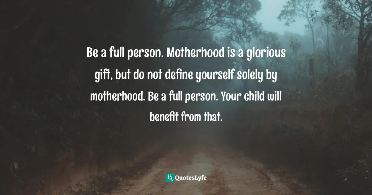 Be a full person. Motherhood is a glorious gift, but do not define yourself solely by motherhood. Be a full person. Your child will benefit from that.