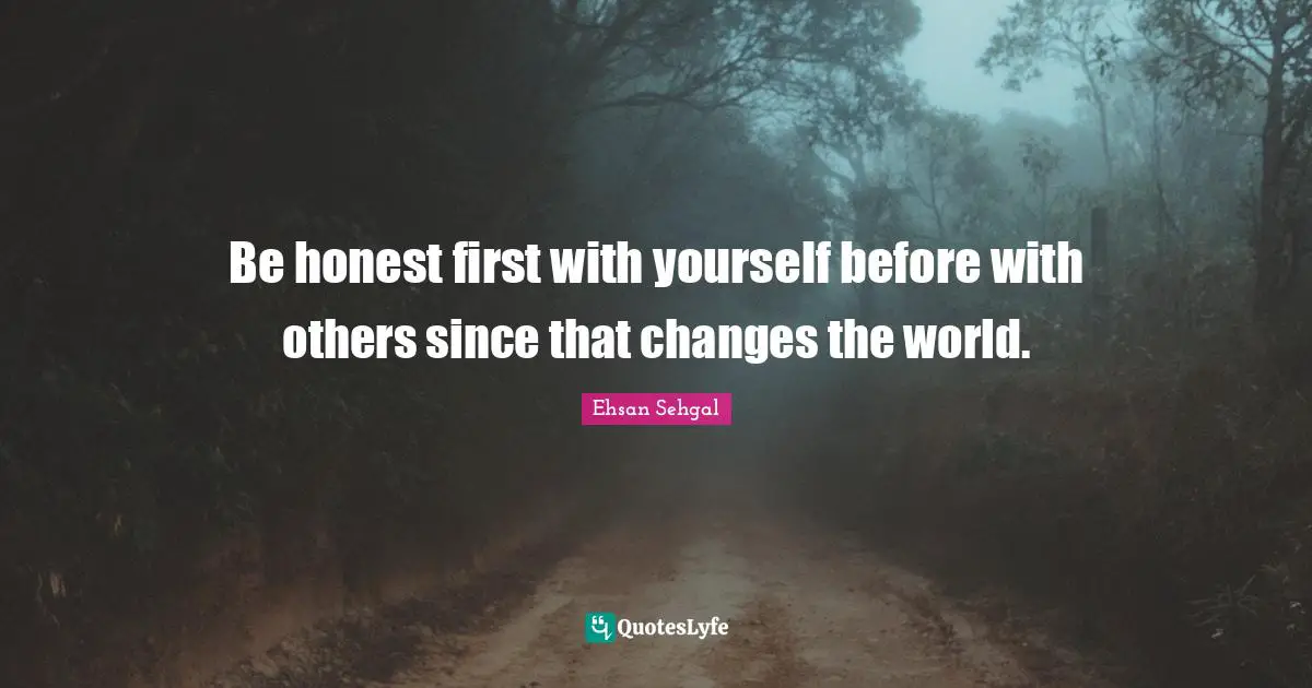 Be honest first with yourself before with others since that changes the world.