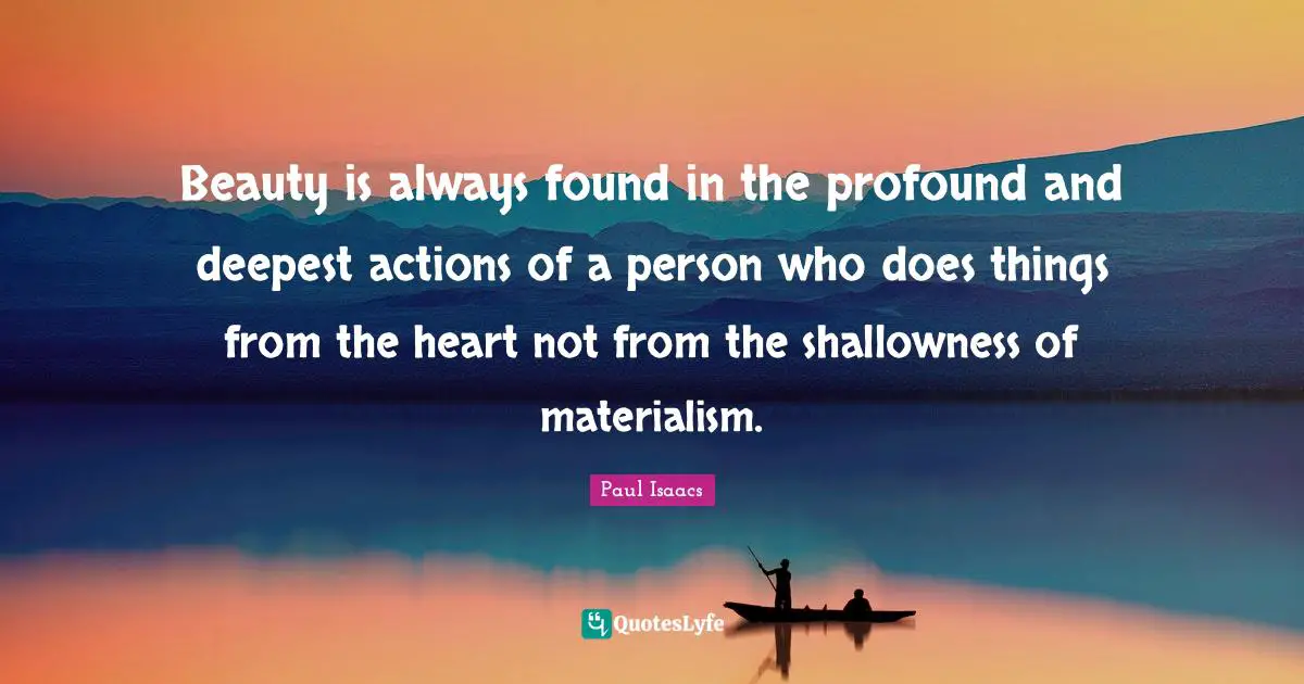 Beauty is always found in the profound and deepest actions of a person who does things from the heart not from the shallowness of materialism.