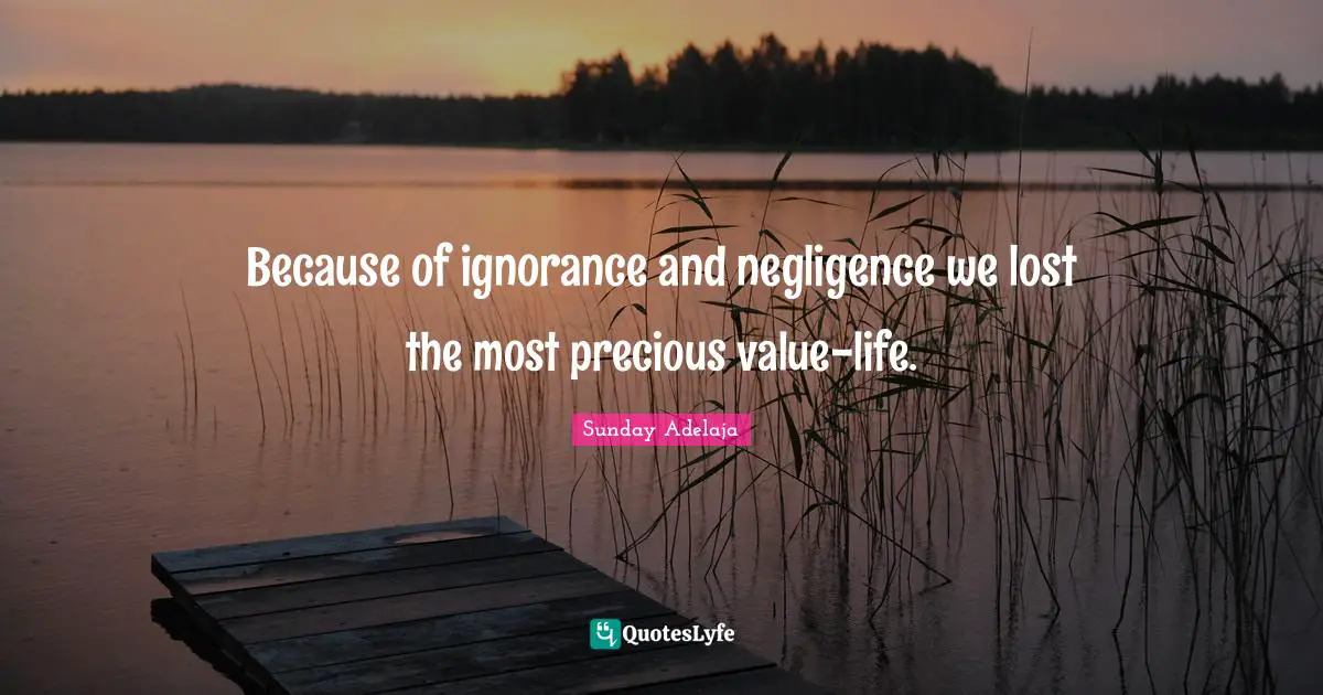 Because of ignorance and negligence we lost the most precious value-life.