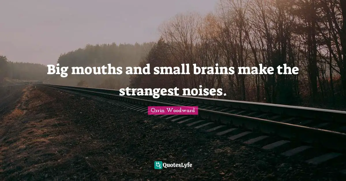 Big mouths and small brains make the strangest noises.