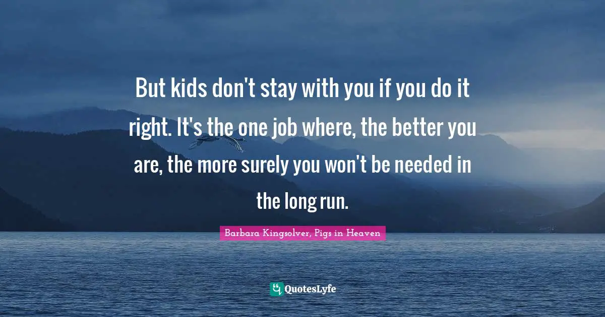 But kids don't stay with you if you do it right. It's the one job where, the better you are, the more surely you won't be needed in the long run.