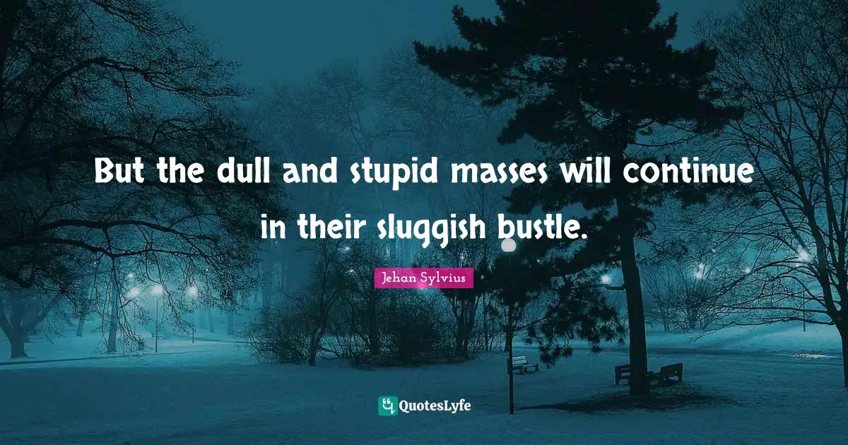 But the dull and stupid masses will continue in their sluggish bustle.