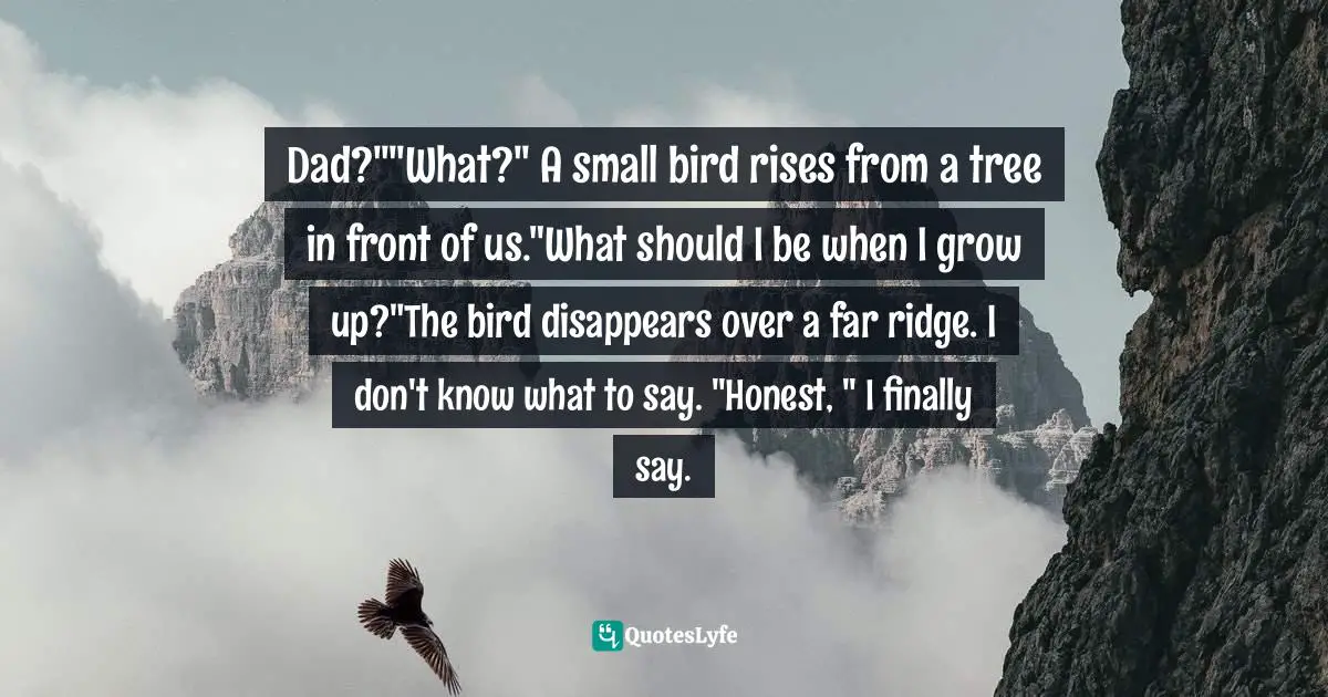 Dad?""What?" A small bird rises from a tree in front of us."What should I be when I grow up?"The bird disappears over a far ridge. I don't know what to say. "Honest, " I finally say.