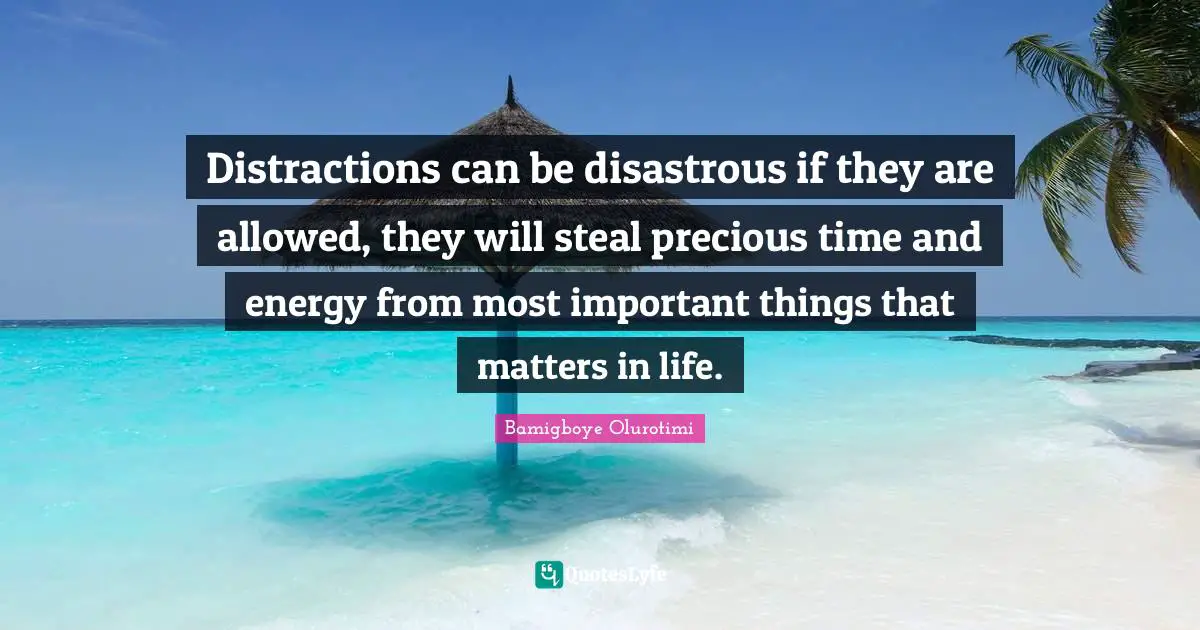 Distractions can be disastrous if they are allowed, they will steal precious time and energy from most important things that matters in life.