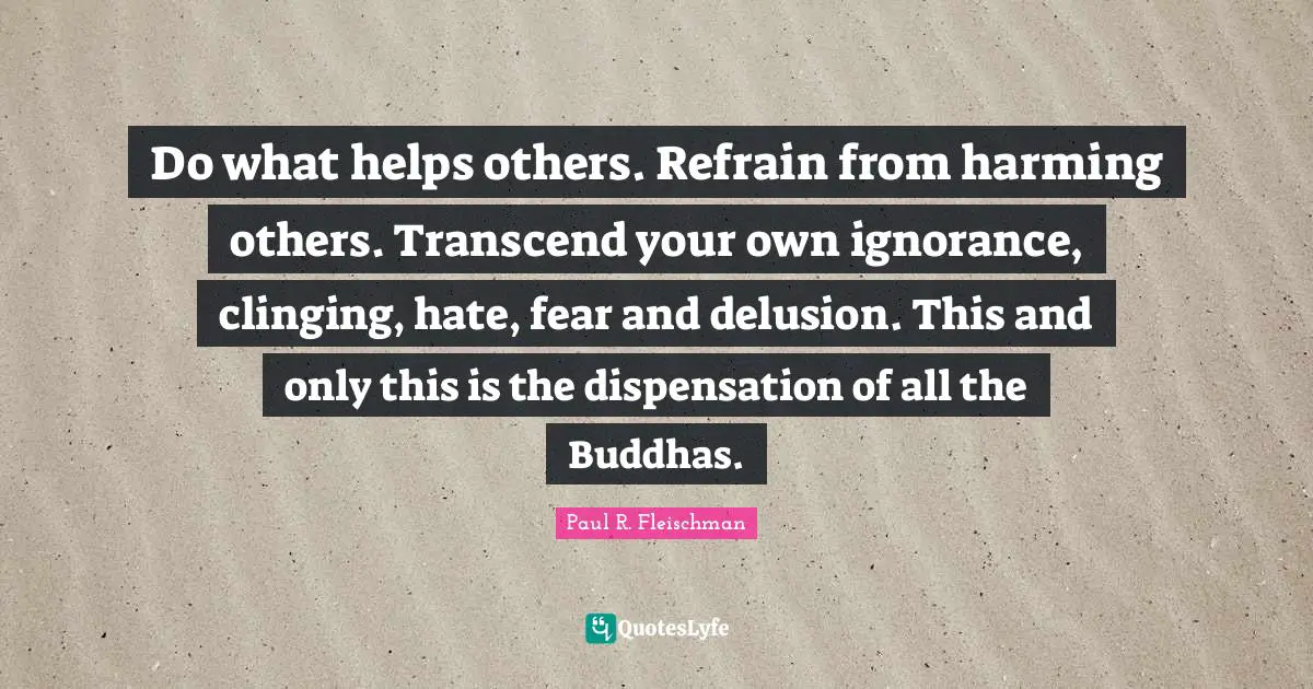 Do what helps others. Refrain from harming others. Transcend your own ignorance, clinging, hate, fear and delusion. This and only this is the dispensation of all the Buddhas.