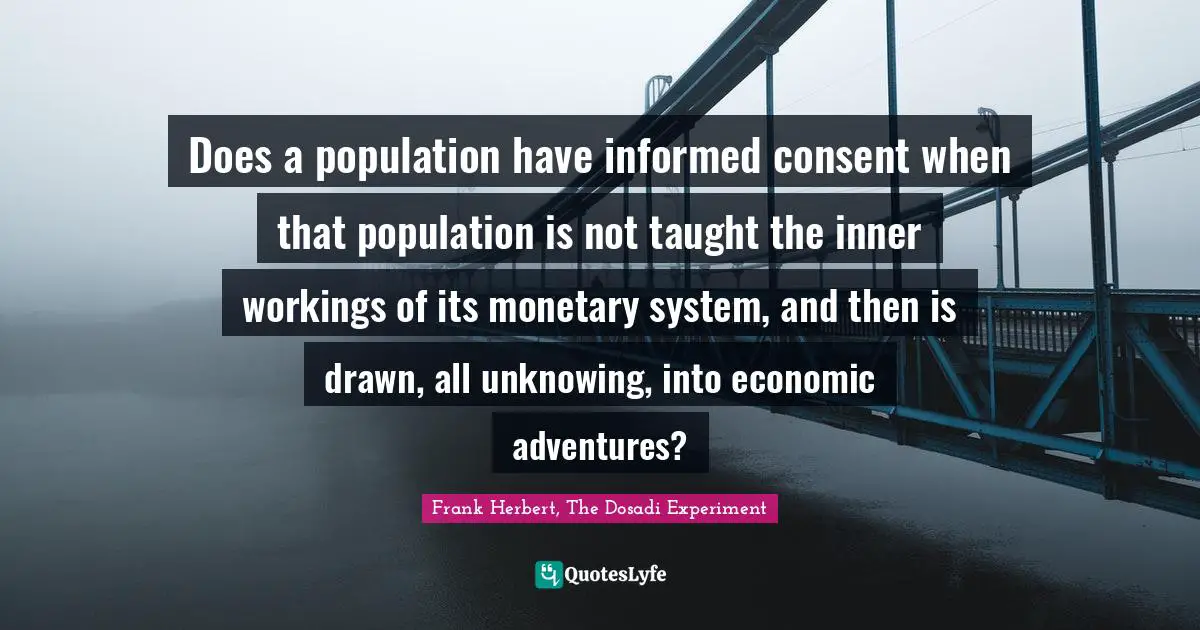 Frank Herbert Quotes: "Does a population have informed consent when that population is not taught the inner workings of its monetary system, and then is drawn, all unknowing, into economic adventures?"