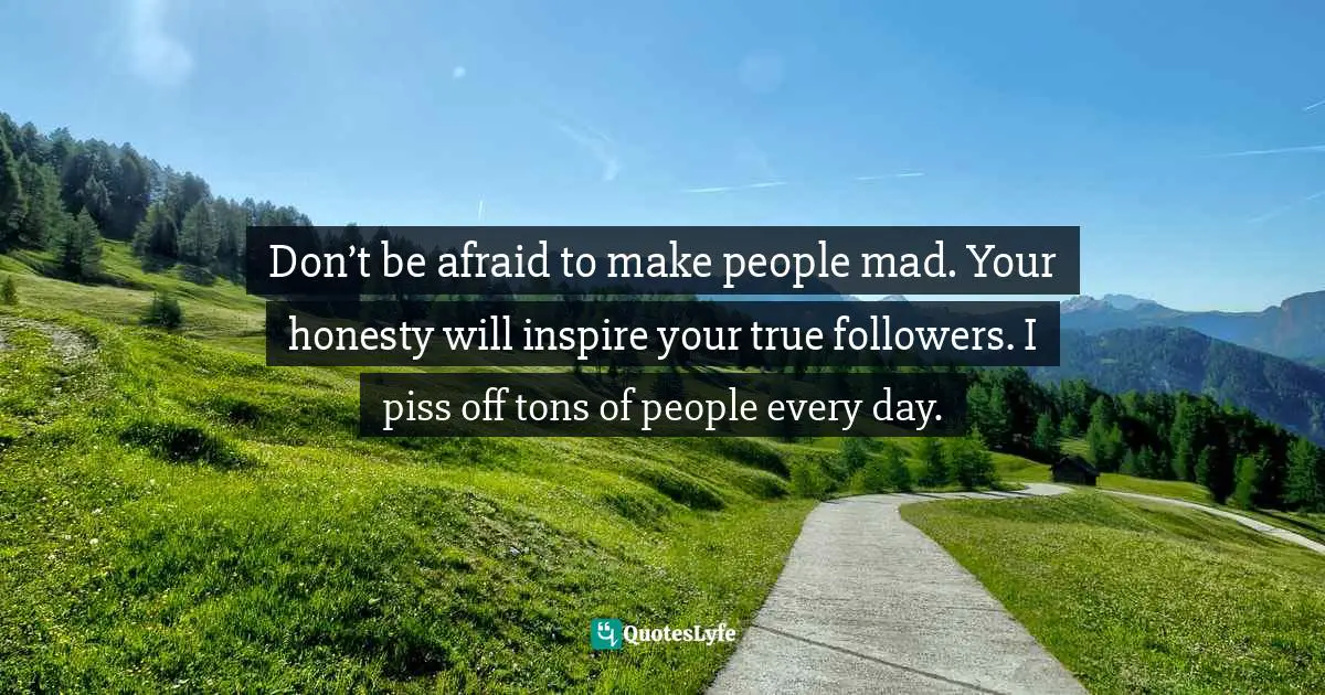 Don’t be afraid to make people mad. Your honesty will inspire your true followers. I piss off tons of people every day.