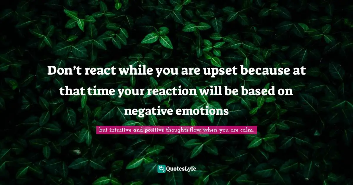 but intuitive and positive thoughts flow when you are calm. Quotes: Don’t react while you are upset because at that time your reaction will be based on negative emotions