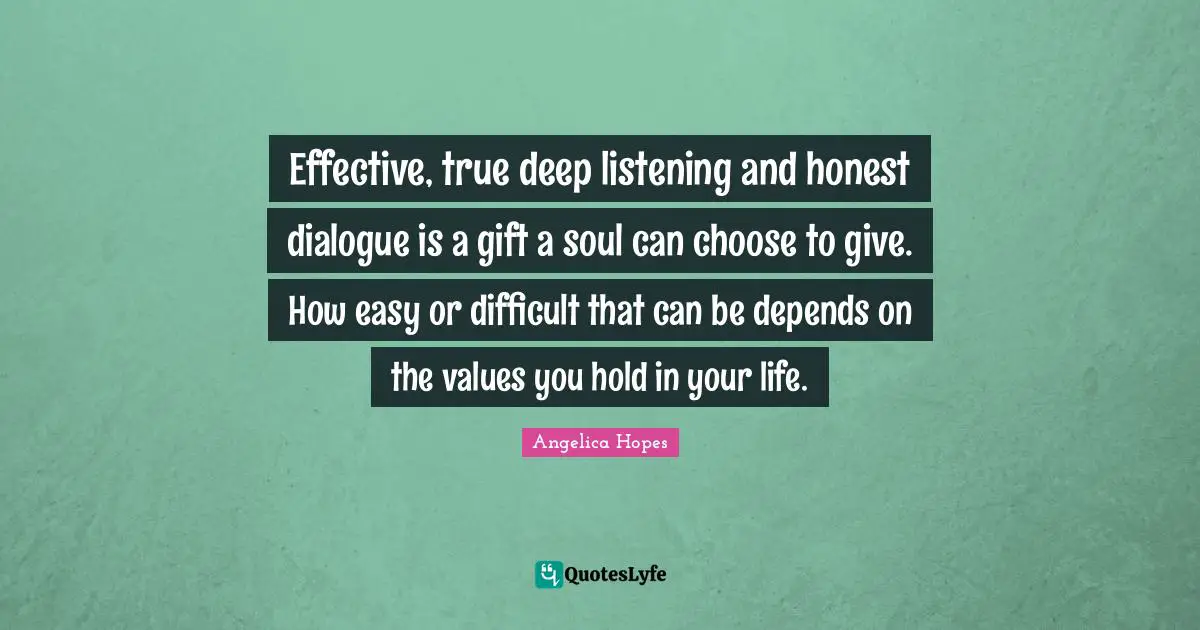 Effective, true deep listening and honest dialogue is a gift a soul can choose to give. How easy or difficult that can be depends on the values you hold in your life.