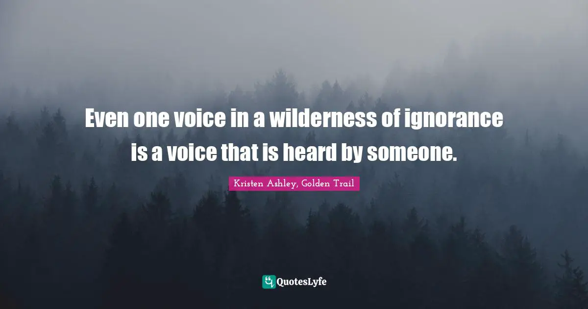 Even one voice in a wilderness of ignorance is a voice that is heard by someone.