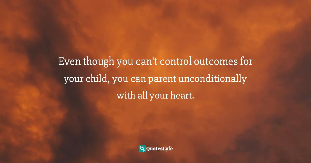 Even though you can't control outcomes for your child, you can parent unconditionally with all your heart.